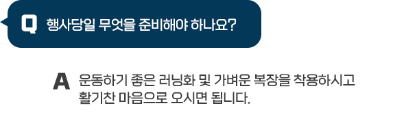 Q : 행사당일 무엇을 준비해야하나요?
/ A : 운동하기 좋은 러닝화 및 가벼운 복장을 착용하시고 활기찬 마음으로 오시면 됩니다.
